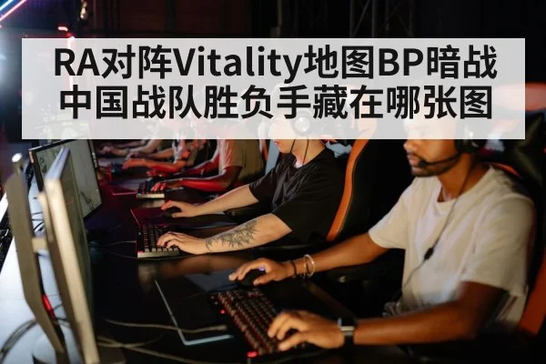 RA对阵Vitality地图BP暗战 中国战队胜负手藏在哪张图 - TianBo Sports