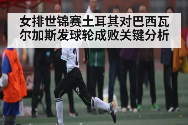 女排世锦赛土耳其对巴西瓦尔加斯发球轮成败关键分析