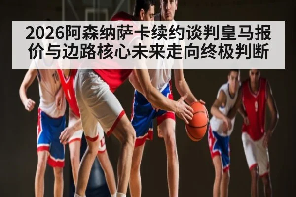 2026阿森纳萨卡续约谈判皇马报价与边路核心未来走向终极判断