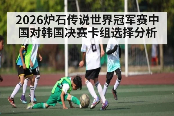 2026炉石传说世界冠军赛中国对韩国决赛卡组选择分析